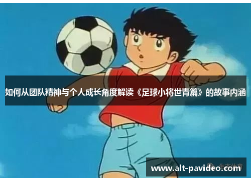 如何从团队精神与个人成长角度解读《足球小将世青篇》的故事内涵