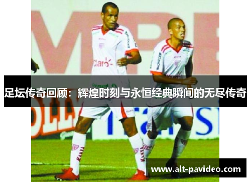 足坛传奇回顾：辉煌时刻与永恒经典瞬间的无尽传奇