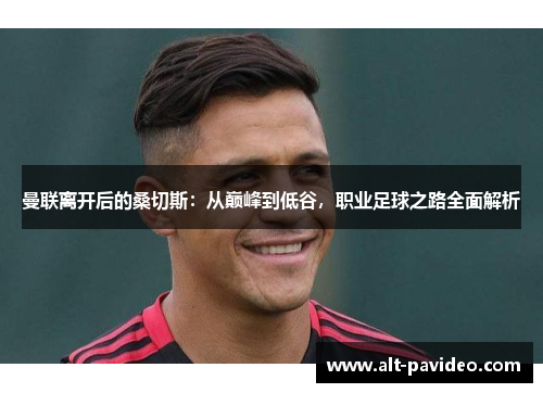 曼联离开后的桑切斯：从巅峰到低谷，职业足球之路全面解析