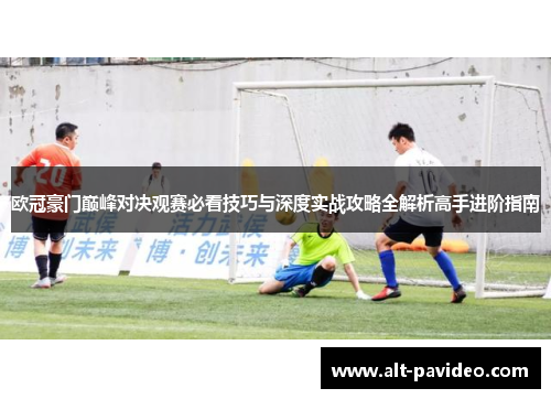 欧冠豪门巅峰对决观赛必看技巧与深度实战攻略全解析高手进阶指南