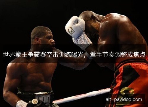 世界拳王争霸赛空击训练曝光，拳手节奏调整成焦点
